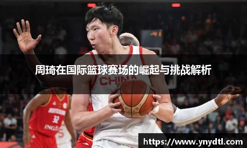 周琦在国际篮球赛场的崛起与挑战解析