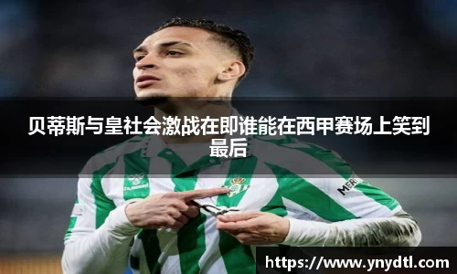贝蒂斯与皇社会激战在即谁能在西甲赛场上笑到最后